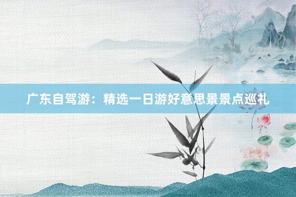 广东自驾游：精选一日游好意思景景点巡礼